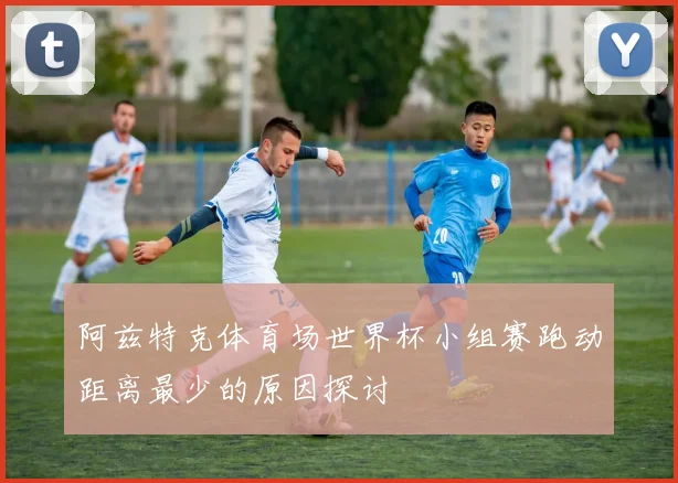 阿兹特克体育场世界杯小组赛跑动距离最少的原因探讨