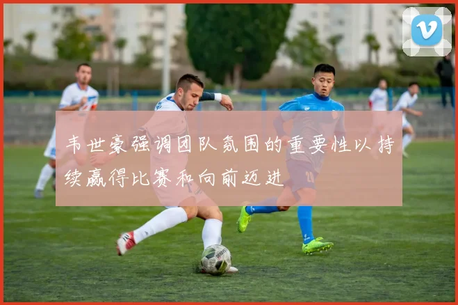 韦世豪强调团队氛围的重要性以持续赢得比赛和向前迈进