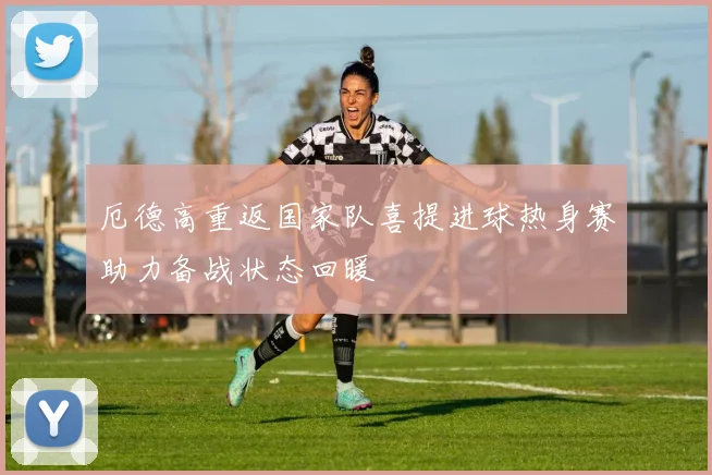 厄德高重返国家队喜提进球热身赛助力备战状态回暖