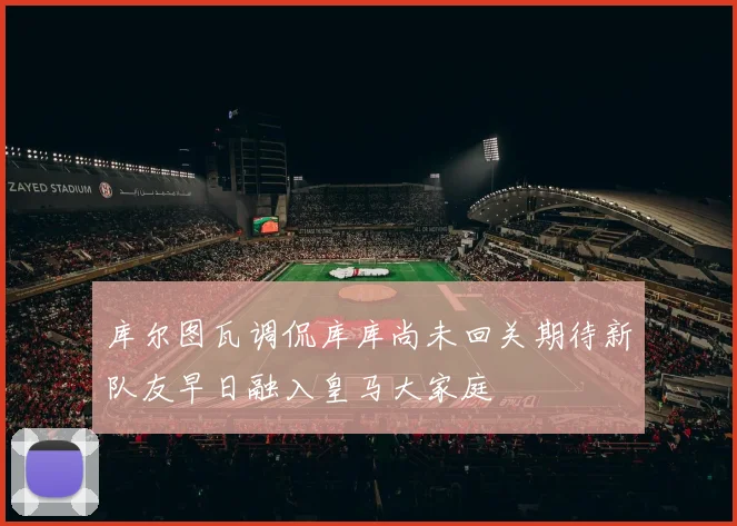 库尔图瓦调侃库库尚未回关期待新队友早日融入皇马大家庭