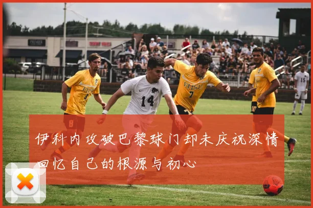 伊科内攻破巴黎球门却未庆祝深情回忆自己的根源与初心