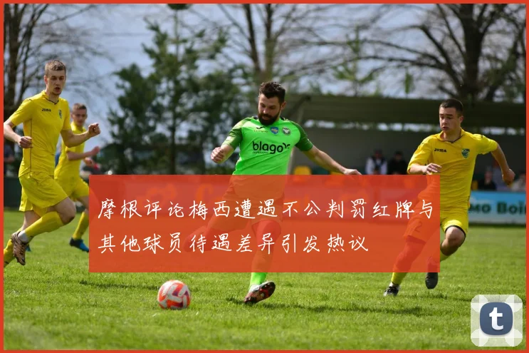 摩根评论梅西遭遇不公判罚红牌与其他球员待遇差异引发热议