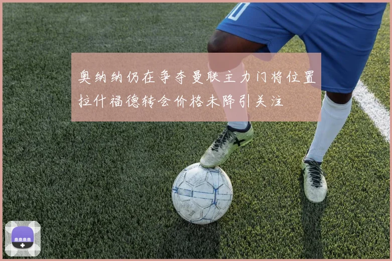 奥纳纳仍在争夺曼联主力门将位置拉什福德转会价格未降引关注