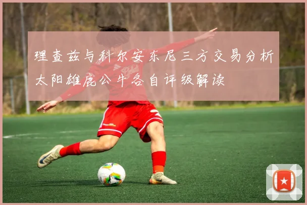 理查兹与科尔安东尼三方交易分析太阳雄鹿公牛各自评级解读