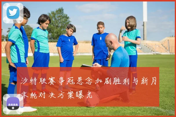 沙特联赛争冠悬念加剧胜利与新月末轮对决方案曝光