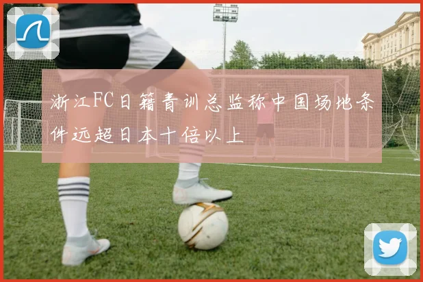 浙江FC日籍青训总监称中国场地条件远超日本十倍以上
