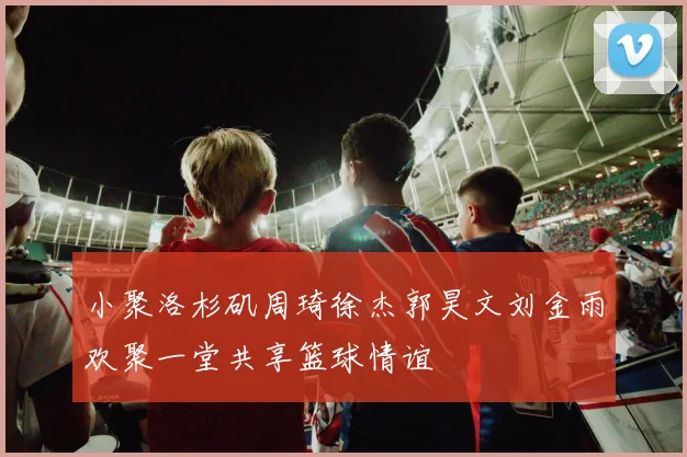 小聚洛杉矶周琦徐杰郭昊文刘金雨欢聚一堂共享篮球情谊