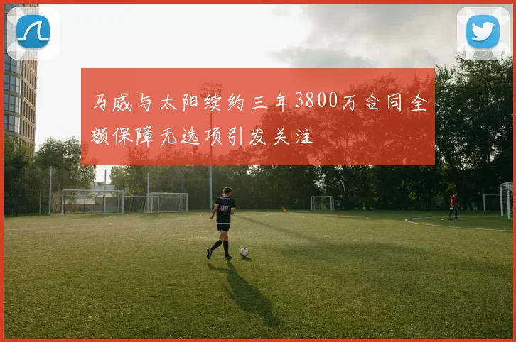 马威与太阳续约三年3800万合同全额保障无选项引发关注