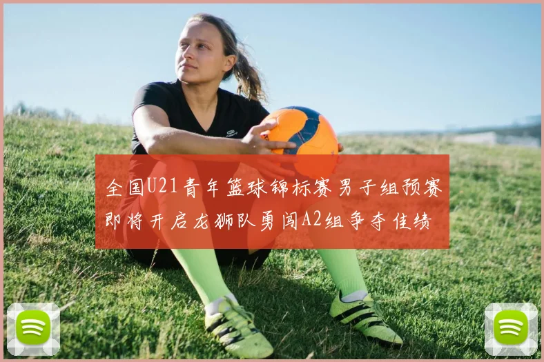 全国U21青年篮球锦标赛男子组预赛即将开启龙狮队勇闯A2组争夺佳绩