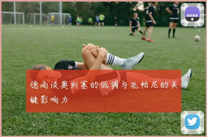 德尚谈奥利塞的低调与孔帕尼的关键影响力