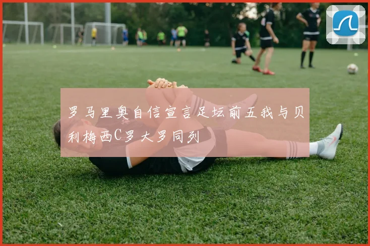 罗马里奥自信宣言足坛前五我与贝利梅西C罗大罗同列